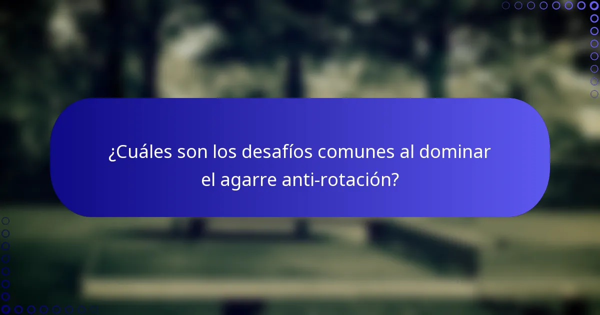 ¿Cuáles son los desafíos comunes al dominar el agarre anti-rotación?